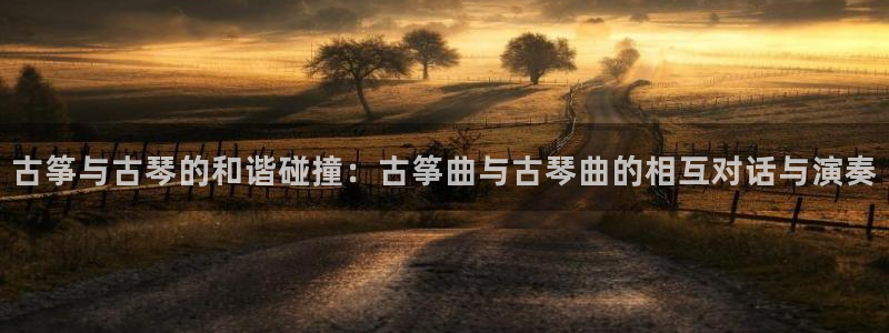 凯发最新官方app下载：古筝与古琴的和谐碰撞：古筝曲与古琴曲