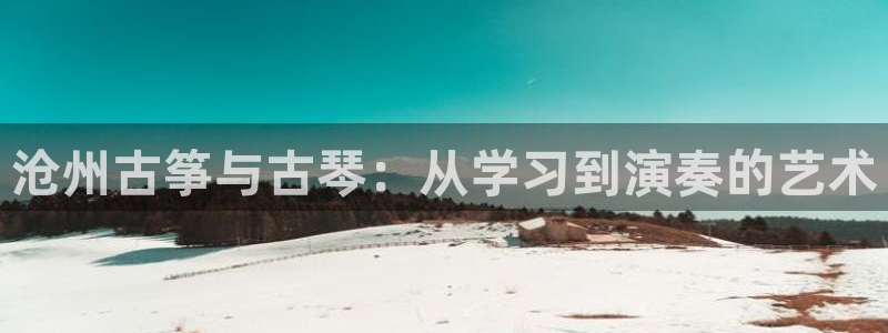 凯发k8国际真人版安全送38元:沧州古筝与古琴:从学习到演奏