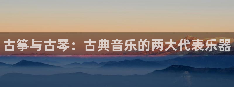 凯发k8娱乐真人旗舰厅客服：古筝与古琴：古典音乐的两大代表乐