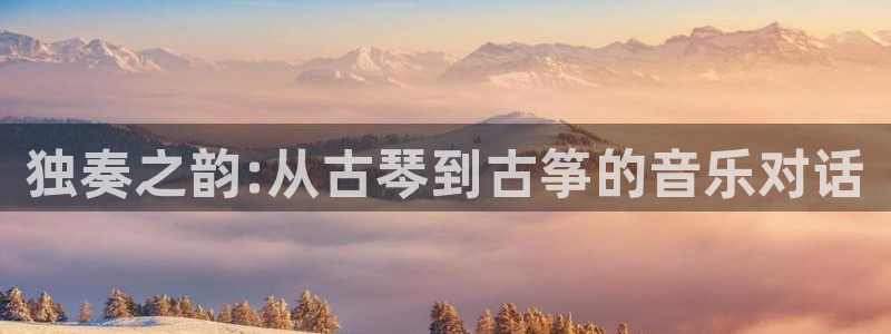 凯发最新官方app下载：独奏之韵:从古琴到古筝的音乐对话
